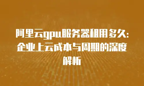 阿里云gpu服务器租用多久：企业上云成本与周期的深度解析