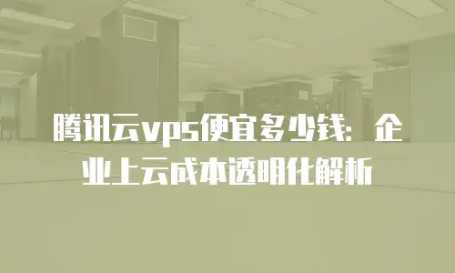 腾讯云vps便宜多少钱：企业上云成本透明化解析