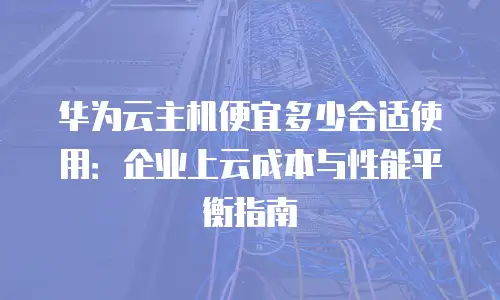 华为云主机便宜多少合适使用：企业上云成本与性能平衡指南