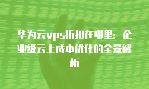 华为云vps折扣在哪里：企业级云上成本优化的全景解析