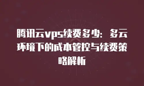 腾讯云vps续费多少：多云环境下的成本管控与续费策略解析