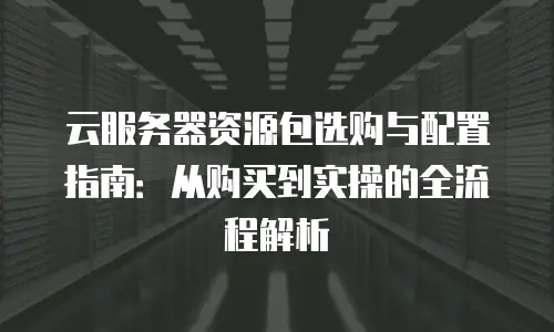 云服务器资源包选购与配置指南：从购买到实操的全流程解析