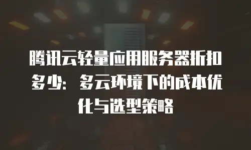 腾讯云轻量应用服务器折扣多少：多云环境下的成本优化与选型策略
