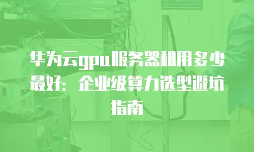 华为云gpu服务器租用多少最好：企业级算力选型避坑指南