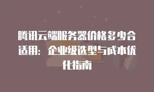 腾讯云端服务器价格多少合适用：企业级选型与成本优化指南
