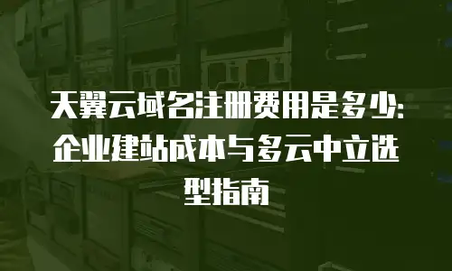 天翼云域名注册费用是多少：企业建站成本与多云中立选型指南