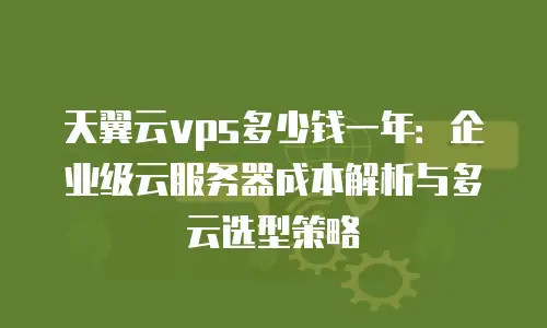 天翼云vps多少钱一年：企业级云服务器成本解析与多云选型策略