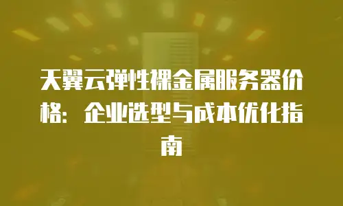 天翼云弹性裸金属服务器价格：企业选型与成本优化指南