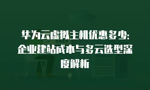 华为云虚拟主机优惠多少：企业建站成本与多云选型深度解析