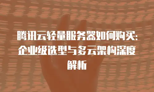 腾讯云轻量服务器如何购买：企业级选型与多云架构深度解析