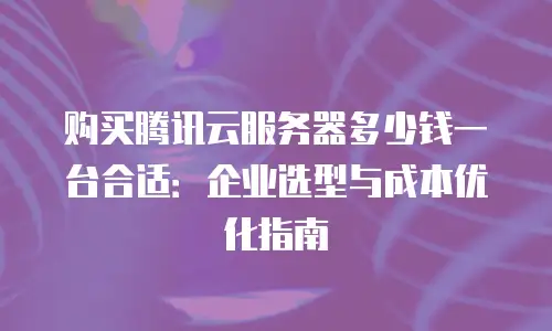 购买腾讯云服务器多少钱一台合适：企业选型与成本优化指南