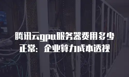 腾讯云gpu服务器费用多少正常：企业算力成本透视