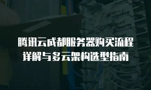 腾讯云成都服务器购买流程详解与多云架构选型指南