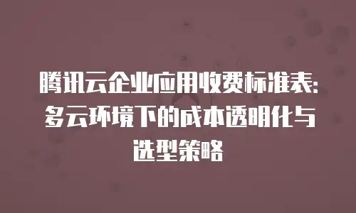 腾讯云企业应用收费标准表：多云环境下的成本透明化与选型策略