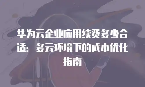 华为云企业应用续费多少合适：多云环境下的成本优化指南