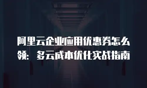 阿里云企业应用优惠券怎么领：多云成本优化实战指南
