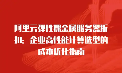 阿里云弹性裸金属服务器折扣：企业高性能计算选型的成本优化指南