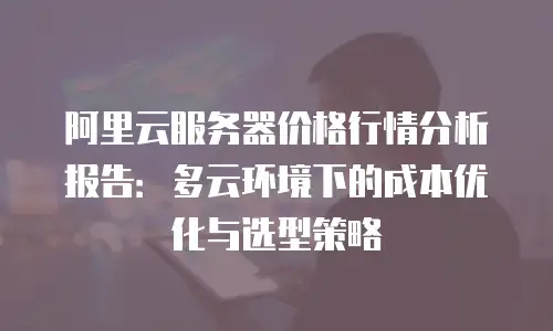 阿里云服务器价格行情分析报告：多云环境下的成本优化与选型策略