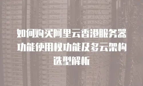 如何购买阿里云香港服务器功能使用权功能及多云架构选型解析