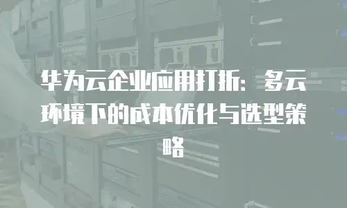 华为云企业应用打折：多云环境下的成本优化与选型策略