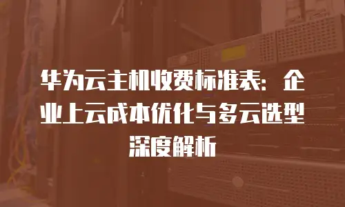 华为云主机收费标准表：企业上云成本优化与多云选型深度解析