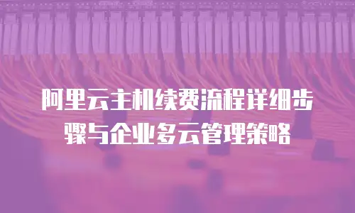 阿里云主机续费流程详细步骤与企业多云管理策略