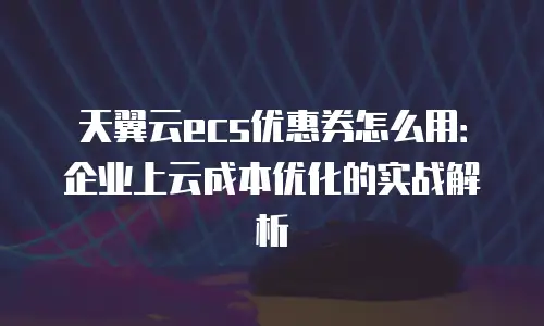 天翼云ecs优惠券怎么用：企业上云成本优化的实战解析