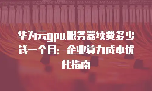 华为云gpu服务器续费多少钱一个月：企业算力成本优化指南