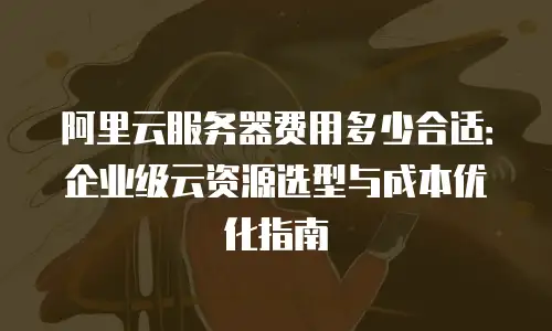 阿里云服务器费用多少合适：企业级云资源选型与成本优化指南