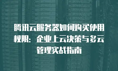 腾讯云服务器如何购买使用权限：企业上云决策与多云管理实战指南