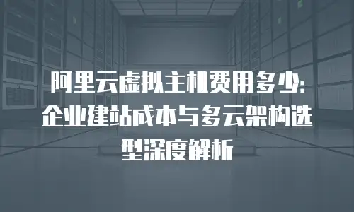 阿里云虚拟主机费用多少：企业建站成本与多云架构选型深度解析