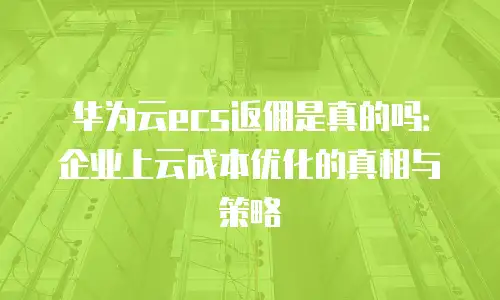 华为云ecs返佣是真的吗：企业上云成本优化的真相与策略