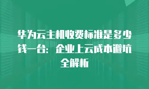 华为云主机收费标准是多少钱一台：企业上云成本避坑全解析
