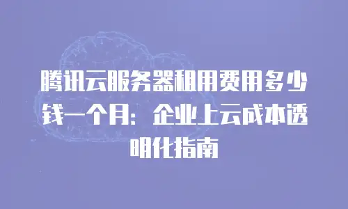 腾讯云服务器租用费用多少钱一个月：企业上云成本透明化指南