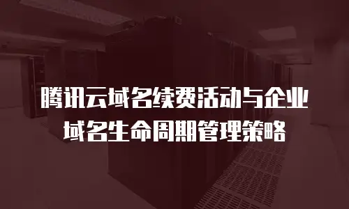 腾讯云域名续费活动与企业域名生命周期管理策略