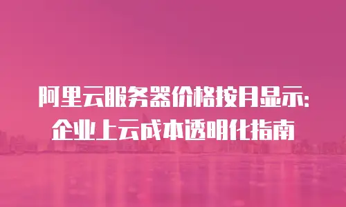 阿里云服务器价格按月显示：企业上云成本透明化指南