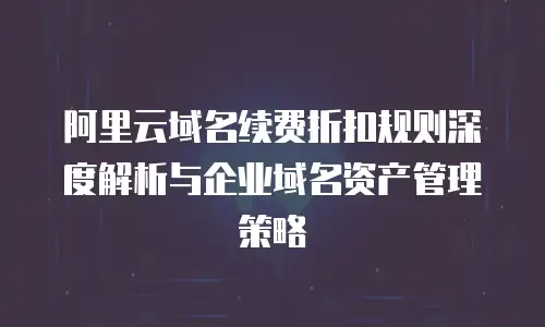 阿里云域名续费折扣规则深度解析与企业域名资产管理策略