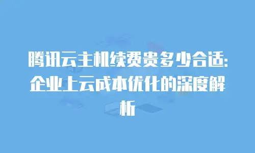 腾讯云主机续费贵多少合适：企业上云成本优化的深度解析