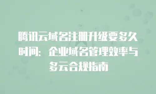腾讯云域名注册升级要多久时间：企业域名管理效率与多云合规指南