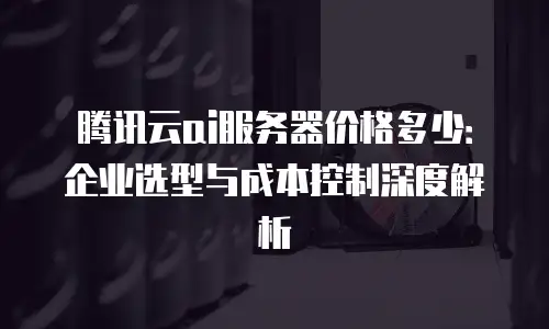 腾讯云ai服务器价格多少：企业选型与成本控制深度解析