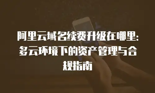 阿里云域名续费升级在哪里：多云环境下的资产管理与合规指南