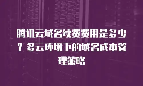 腾讯云域名续费费用是多少？多云环境下的域名成本管理策略