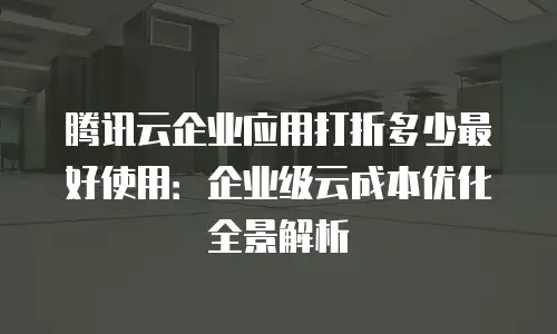 腾讯云企业应用打折多少最好使用：企业级云成本优化全景解析