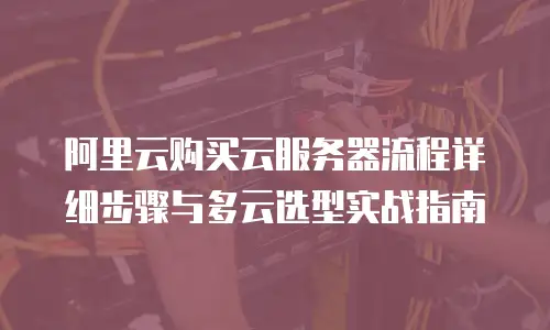 阿里云购买云服务器流程详细步骤与多云选型实战指南