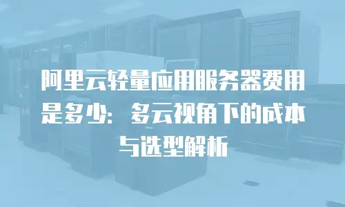 阿里云轻量应用服务器费用是多少：多云视角下的成本与选型解析