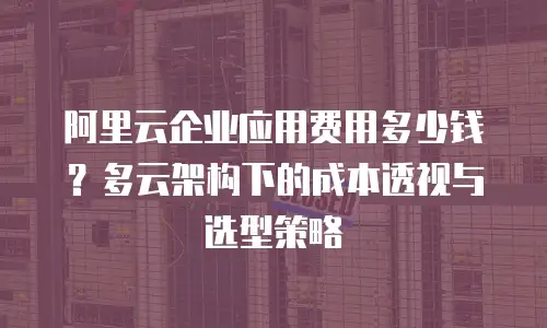 阿里云企业应用费用多少钱？多云架构下的成本透视与选型策略