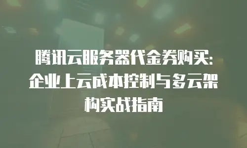 腾讯云服务器代金券购买：企业上云成本控制与多云架构实战指南