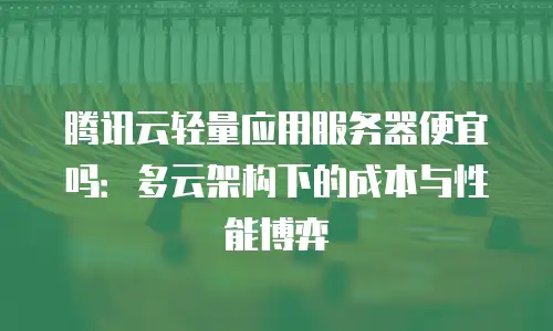 腾讯云轻量应用服务器便宜吗：多云架构下的成本与性能博弈