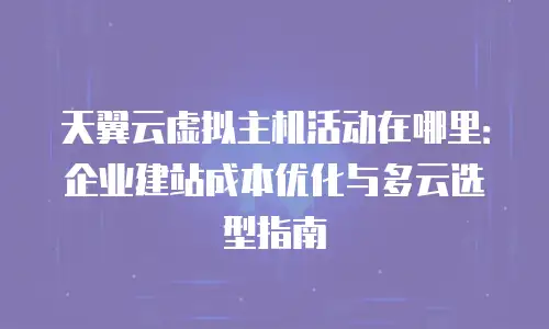 天翼云虚拟主机活动在哪里：企业建站成本优化与多云选型指南
