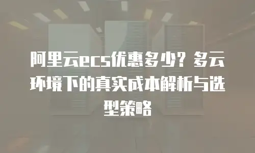阿里云ecs优惠多少？多云环境下的真实成本解析与选型策略